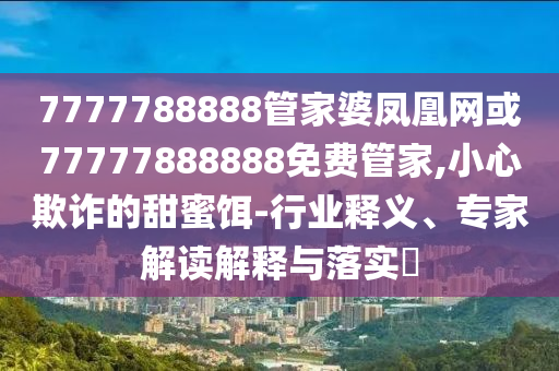 7777788888管家婆鳳凰網(wǎng)或77777888888免費(fèi)管家,小心欺詐的甜蜜餌-行業(yè)釋義、專家解讀解釋與落實(shí)?