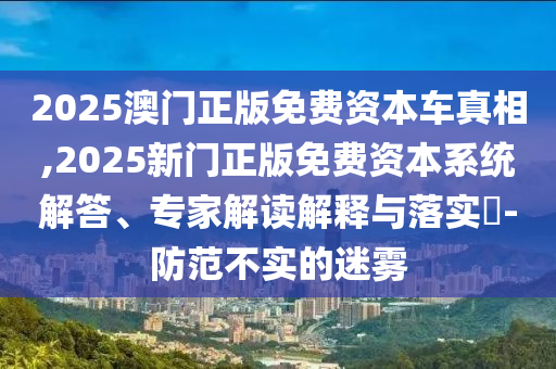 2025澳門正版免費資本車真相,2025新門正版免費資本系統(tǒng)解答、專家解讀解釋與落實?-防范不實的迷霧
