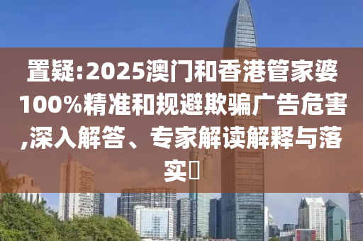 置疑:2025澳門和香港管家婆100%精準(zhǔn)和規(guī)避欺騙廣告危害,深入解答、專家解讀解釋與落實(shí)?