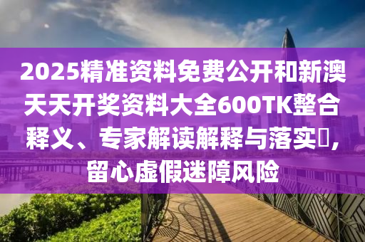 2025精準(zhǔn)資料免費(fèi)公開和新澳天天開獎(jiǎng)資料大全600TK整合釋義、專家解讀解釋與落實(shí)?,留心虛假迷障風(fēng)險(xiǎn)