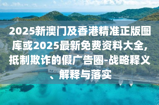 2025新澳門(mén)及香港精準(zhǔn)正版圖庫(kù)或2025最新免費(fèi)資料大全,抵制欺詐的假?gòu)V告圈-戰(zhàn)略釋義、解釋與落實(shí)