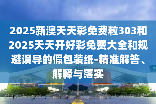 2025新澳天天彩免費粒303和2025天天開好彩免費大全和規(guī)避誤導(dǎo)的假包裝紙-精準(zhǔn)解答、解釋與落實