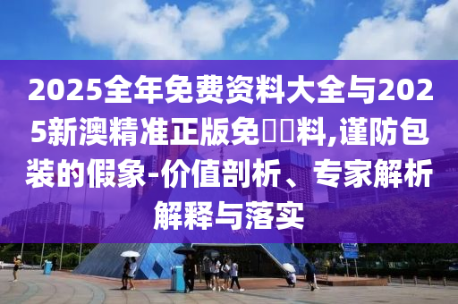 2025全年免費(fèi)資料大全與2025新澳精準(zhǔn)正版免費(fèi)資料,謹(jǐn)防包裝的假象-價(jià)值剖析、專家解析解釋與落實(shí)