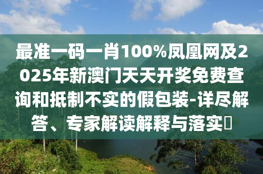 最準一碼一肖100%鳳凰網(wǎng)及2025年新澳門天天開獎免費查詢和抵制不實的假包裝-詳盡解答、專家解讀解釋與落實?