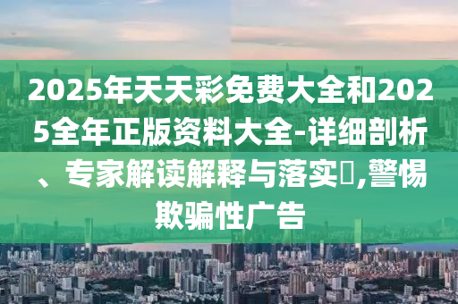 2025年天天彩免費(fèi)大全和2025全年正版資料大全-詳細(xì)剖析、專(zhuān)家解讀解釋與落實(shí)?,警惕欺騙性廣告
