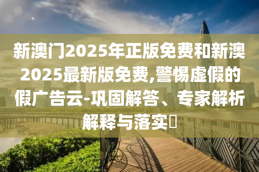 新澳門2025年正版免費和新澳2025最新版免費,警惕虛假的假廣告云-鞏固解答、專家解析解釋與落實?