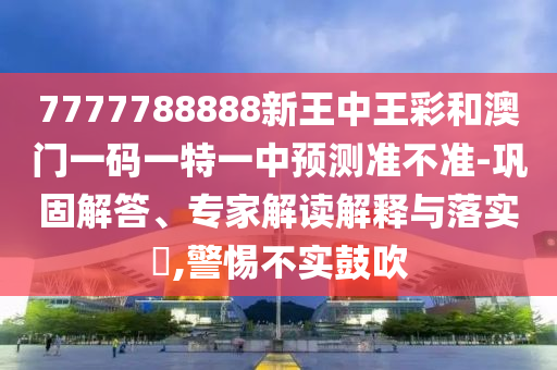 7777788888新王中王彩和澳門一碼一特一中預(yù)測(cè)準(zhǔn)不準(zhǔn)-鞏固解答、專家解讀解釋與落實(shí)?,警惕不實(shí)鼓吹