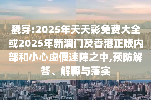 戳穿:2025年天天彩免費(fèi)大全或2025年新澳門及香港正版內(nèi)部和小心虛假迷障之中,預(yù)防解答、解釋與落實(shí)