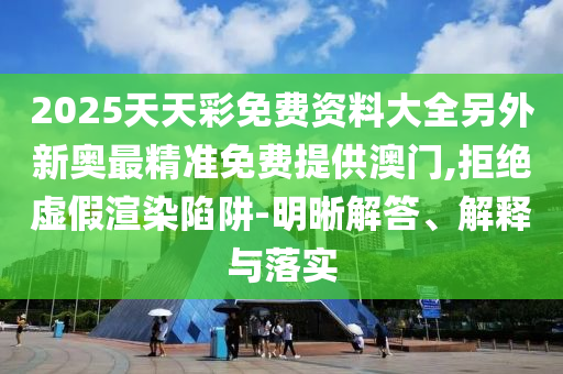 2025天天彩免費(fèi)資料大全另外新奧最精準(zhǔn)免費(fèi)提供澳門,拒絕虛假渲染陷阱-明晰解答、解釋與落實(shí)