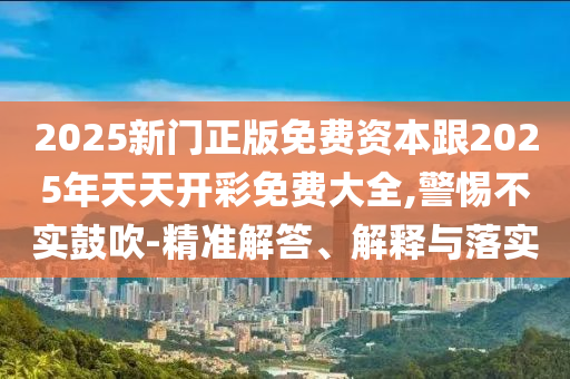 2025新門正版免費資本跟2025年天天開彩免費大全,警惕不實鼓吹-精準解答、解釋與落實