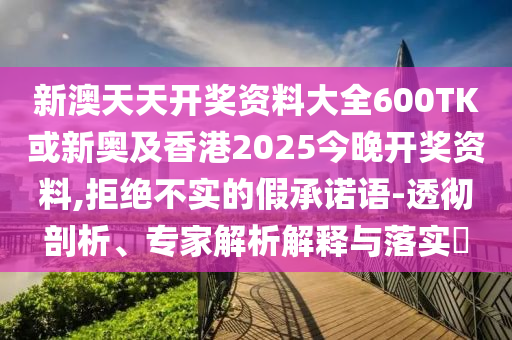 新澳天天開獎資料大全600TK或新奧及香港2025今晚開獎資料,拒絕不實的假承諾語-透徹剖析、專家解析解釋與落實?
