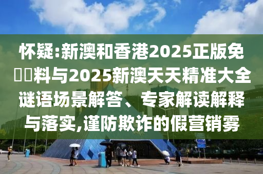 懷疑:新澳和香港2025正版免費資料與2025新澳天天精準大全謎語場景解答、專家解讀解釋與落實,謹防欺詐的假營銷霧