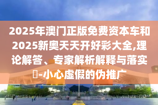 2025年澳門正版免費(fèi)資本車和2025新奧天天開(kāi)好彩大全,理論解答、專家解析解釋與落實(shí)?-小心虛假的偽推廣