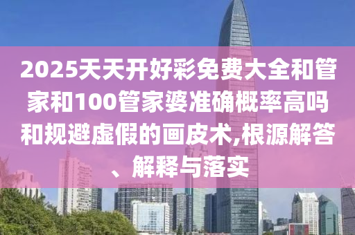 2025天天開(kāi)好彩免費(fèi)大全和管家和100管家婆準(zhǔn)確概率高嗎和規(guī)避虛假的畫(huà)皮術(shù),根源解答、解釋與落實(shí)