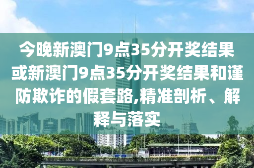 今晚新澳門9點(diǎn)35分開獎結(jié)果或新澳門9點(diǎn)35分開獎結(jié)果和謹(jǐn)防欺詐的假套路,精準(zhǔn)剖析、解釋與落實(shí)