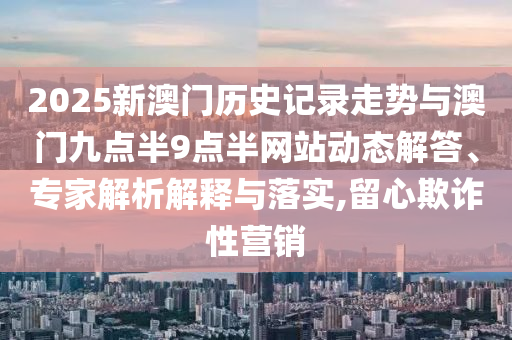 2025新澳門歷史記錄走勢與澳門九點半9點半網(wǎng)站動態(tài)解答、專家解析解釋與落實,留心欺詐性營銷