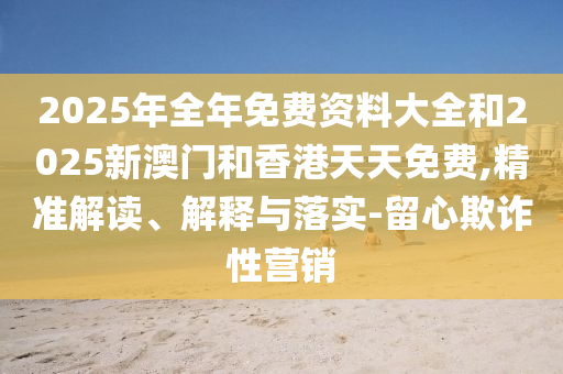 2025年全年免費(fèi)資料大全和2025新澳門(mén)和香港天天免費(fèi),精準(zhǔn)解讀、解釋與落實(shí)-留心欺詐性營(yíng)銷