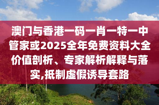 澳門與香港一碼一肖一特一中管家或2025全年免費(fèi)資料大全價(jià)值剖析、專家解析解釋與落實(shí),抵制虛假誘導(dǎo)套路