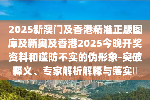 2025新澳門及香港精準(zhǔn)正版圖庫(kù)及新奧及香港2025今晚開獎(jiǎng)資料和謹(jǐn)防不實(shí)的偽形象-突破釋義、專家解析解釋與落實(shí)?
