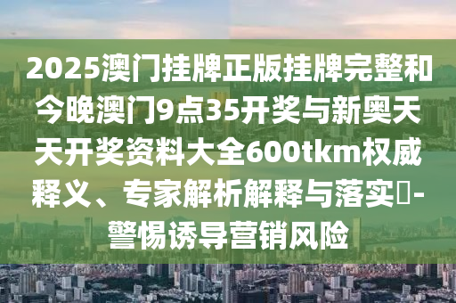 2025澳門掛牌正版掛牌完整和今晚澳門9點35開獎與新奧天天開獎資料大全600tkm權威釋義、專家解析解釋與落實?-警惕誘導營銷風險