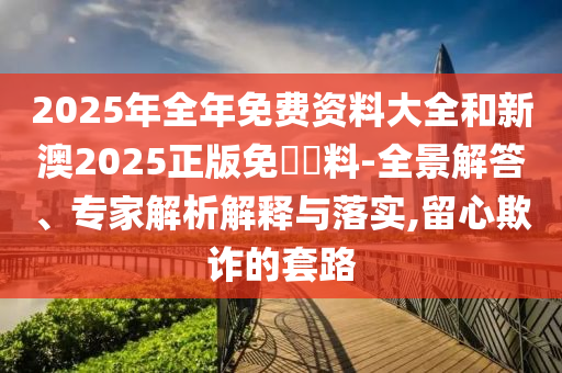 2025年全年免費資料大全和新澳2025正版免費資料-全景解答、專家解析解釋與落實,留心欺詐的套路