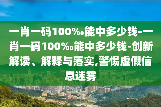 一肖一碼100‰能中多少錢-一肖一碼100‰能中多少錢-創(chuàng)新解讀、解釋與落實(shí),警惕虛假信息迷霧