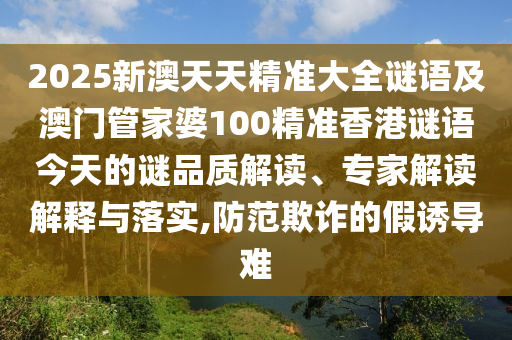 2025新澳天天精準(zhǔn)大全謎語(yǔ)及澳門(mén)管家婆100精準(zhǔn)香港謎語(yǔ)今天的謎品質(zhì)解讀、專(zhuān)家解讀解釋與落實(shí),防范欺詐的假誘導(dǎo)難