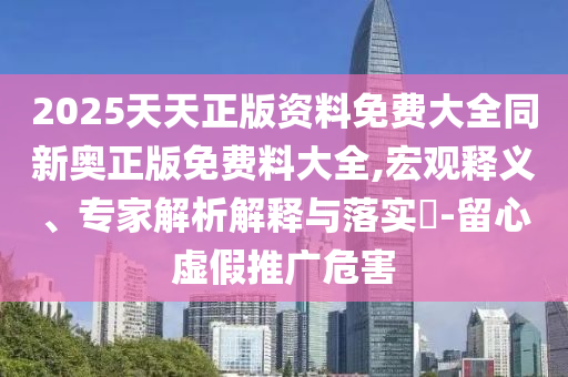2025天天正版資料免費大全同新奧正版免費料大全,宏觀釋義、專家解析解釋與落實?-留心虛假推廣危害