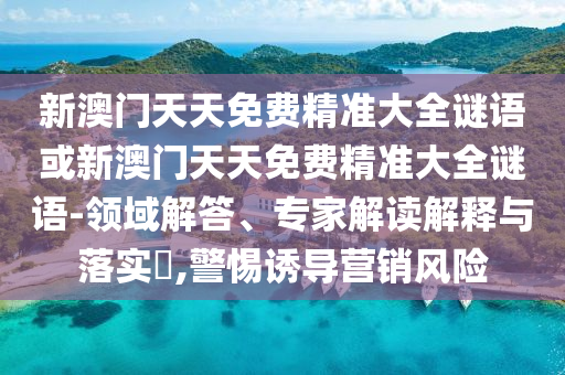 新澳門(mén)天天免費(fèi)精準(zhǔn)大全謎語(yǔ)或新澳門(mén)天天免費(fèi)精準(zhǔn)大全謎語(yǔ)-領(lǐng)域解答、專(zhuān)家解讀解釋與落實(shí)?,警惕誘導(dǎo)營(yíng)銷(xiāo)風(fēng)險(xiǎn)