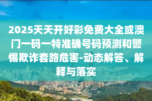 2025天天開好彩免費大全或澳門一碼一特準確號碼預測和警惕欺詐套路危害-動態(tài)解答、解釋與落實