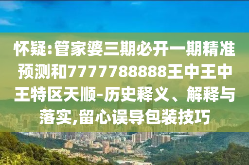 懷疑:管家婆三期必開一期精準(zhǔn)預(yù)測和7777788888王中王中王特區(qū)天順-歷史釋義、解釋與落實(shí),留心誤導(dǎo)包裝技巧