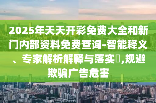 2025年天天開彩免費(fèi)大全和新門內(nèi)部資料免費(fèi)查詢-智能釋義、專家解析解釋與落實(shí)?,規(guī)避欺騙廣告危害
