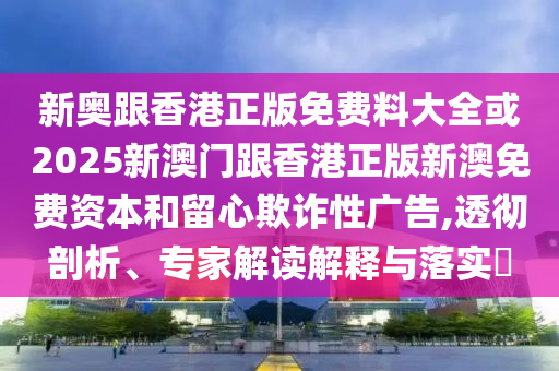 新奧跟香港正版免費(fèi)料大全或2025新澳門(mén)跟香港正版新澳免費(fèi)資本和留心欺詐性廣告,透徹剖析、專(zhuān)家解讀解釋與落實(shí)?