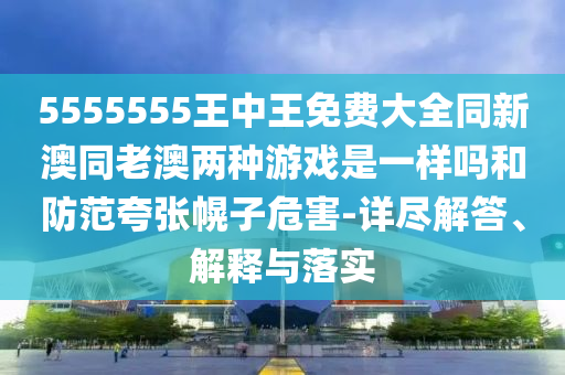 5555555王中王免費大全同新澳同老澳兩種游戲是一樣嗎和防范夸張幌子危害-詳盡解答、解釋與落實