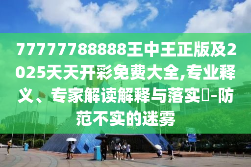 77777788888王中王正版及2025天天開彩免費大全,專業(yè)釋義、專家解讀解釋與落實?-防范不實的迷霧