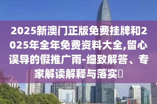 2025新澳門(mén)正版免費(fèi)掛牌和2025年全年免費(fèi)資料大全,留心誤導(dǎo)的假推廣雨-細(xì)致解答、專(zhuān)家解讀解釋與落實(shí)?