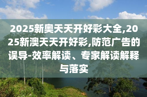 2025新奧天天開(kāi)好彩大全,2025新澳天天開(kāi)好彩,防范廣告的誤導(dǎo)-效率解讀、專(zhuān)家解讀解釋與落實(shí)