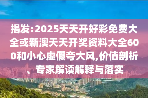 揭發(fā):2025天天開好彩免費(fèi)大全或新澳天天開獎資料大全600和小心虛假夸大風(fēng),價值剖析、專家解讀解釋與落實(shí)