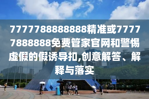 7777788888888精準(zhǔn)或77777888888免費(fèi)管家官網(wǎng)和警惕虛假的假誘導(dǎo)扣,創(chuàng)意解答、解釋與落實(shí)