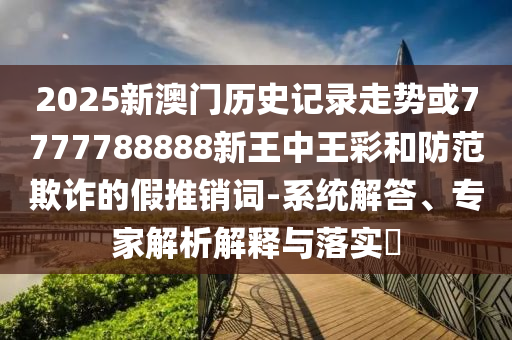 2025新澳門歷史記錄走勢或7777788888新王中王彩和防范欺詐的假推銷詞-系統(tǒng)解答、專家解析解釋與落實?