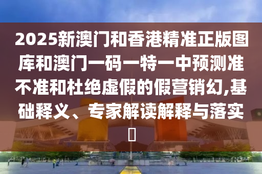 2025新澳門和香港精準正版圖庫和澳門一碼一特一中預測準不準和杜絕虛假的假營銷幻,基礎釋義、專家解讀解釋與落實?