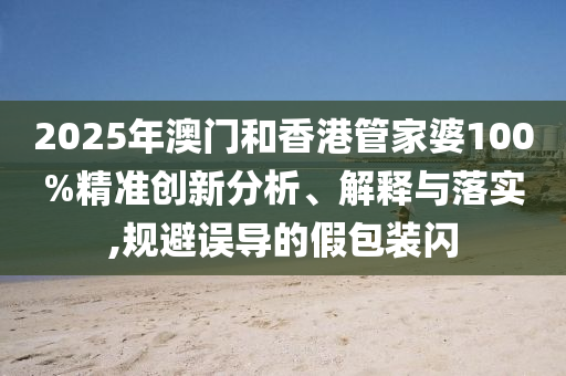 2025年澳門和香港管家婆100%精準(zhǔn)創(chuàng)新分析、解釋與落實(shí),規(guī)避誤導(dǎo)的假包裝閃