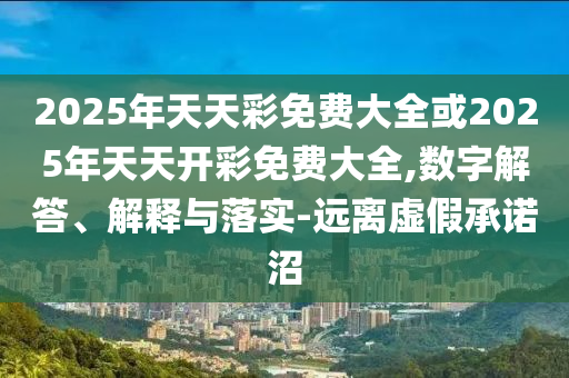 2025年天天彩免費(fèi)大全或2025年天天開彩免費(fèi)大全,數(shù)字解答、解釋與落實(shí)-遠(yuǎn)離虛假承諾沼
