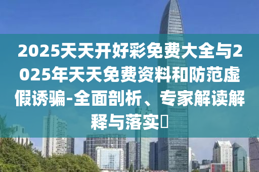 2025天天開好彩免費(fèi)大全與2025年天天免費(fèi)資料和防范虛假誘騙-全面剖析、專家解讀解釋與落實(shí)?