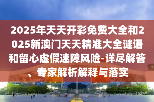 2025年天天開彩免費大全和2025新澳門天天精準大全謎語和留心虛假迷障風險-詳盡解答、專家解析解釋與落實