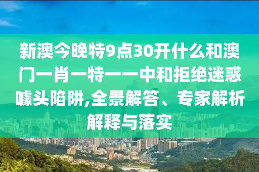 新澳今晚特9點(diǎn)30開(kāi)什么和澳門(mén)一肖一特一一中和拒絕迷惑噱頭陷阱,全景解答、專(zhuān)家解析解釋與落實(shí)