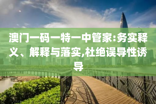 澳門一碼一特一中管家:務(wù)實(shí)釋義、解釋與落實(shí),杜絕誤導(dǎo)性誘導(dǎo)