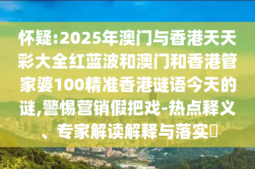 懷疑:2025年澳門(mén)與香港天天彩大全紅藍(lán)波和澳門(mén)和香港管家婆100精準(zhǔn)香港謎語(yǔ)今天的謎,警惕營(yíng)銷假把戲-熱點(diǎn)釋義、專家解讀解釋與落實(shí)?