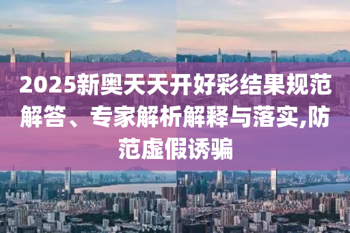 2025新奧天天開好彩結(jié)果規(guī)范解答、專家解析解釋與落實,防范虛假誘騙