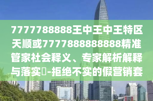 7777788888王中王中王特區(qū)天順或7777888888888精準(zhǔn)管家社會(huì)釋義、專家解析解釋與落實(shí)?-拒絕不實(shí)的假營(yíng)銷套